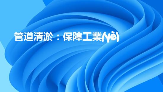 管道清淤：保障工業(yè)安全，提升設(shè)備壽命
